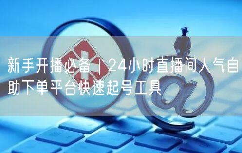 新手开播必备｜24小时直播间人气自助下单平台快速起号工具