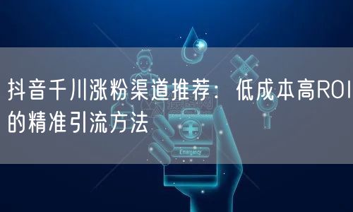 抖音千川涨粉渠道推荐：低成本高ROI的精准引流方法
