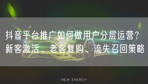抖音平台推广如何做用户分层运营？新客激活、老客复购、流失召回