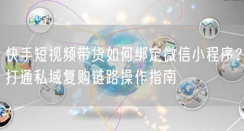 快手短视频带货如何绑定微信小程序？打通私域复购链路操作指南