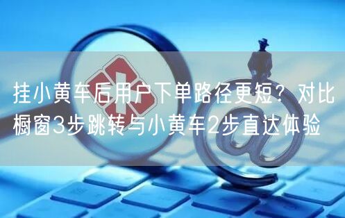 挂小黄车后用户下单路径更短？对比橱窗3步跳转与小黄车2步直达体验