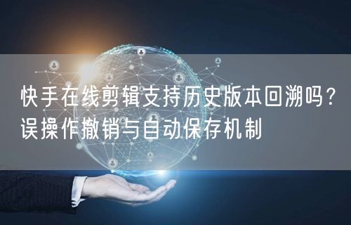 快手在线剪辑支持历史版本回溯吗？误操作撤销与自动保存机制