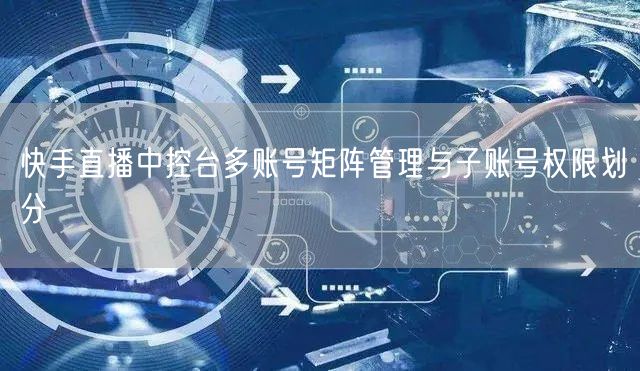 快手直播中控台多账号矩阵管理与子账号权限划分