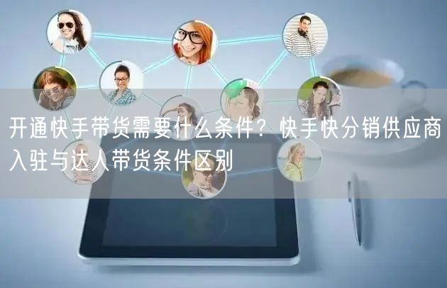 开通快手带货需要什么条件？快手快分销供应商入驻与达人带货条件区别