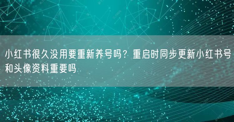 小红书很久没用要重新养号吗？重启时同步更新小红书号和头像资料重要吗