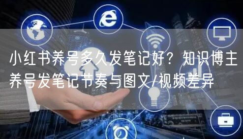 小红书养号多久发笔记好？知识博主养号发笔记节奏与图文/视频差异