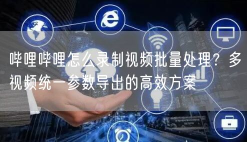 哔哩哔哩怎么录制视频批量处理？多视频统一参数导出的高效方案