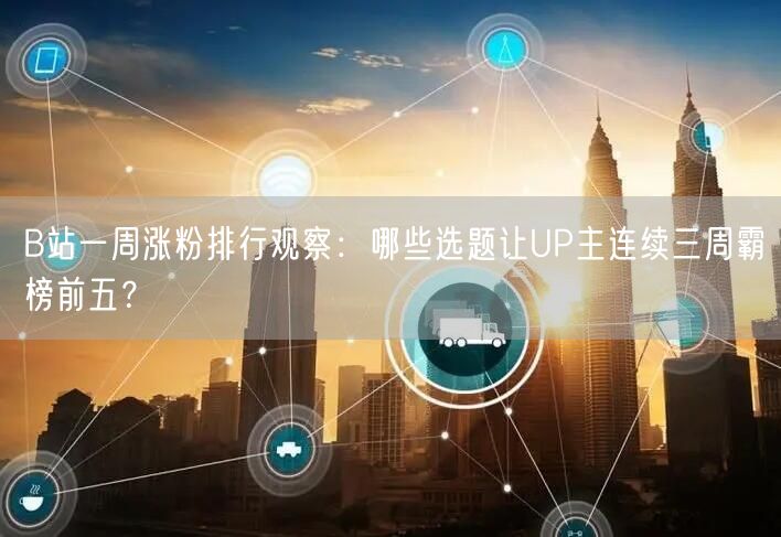 B站一周涨粉排行观察：哪些选题让UP主连续三周霸榜前五？