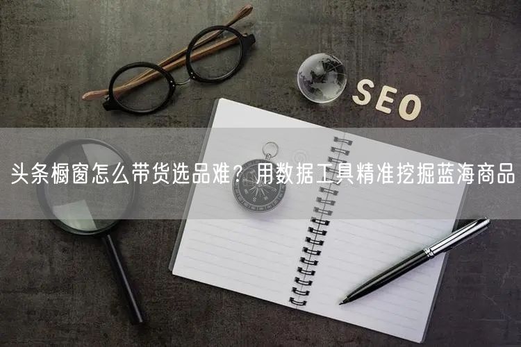 头条橱窗怎么带货选品难？用数据工具精准挖掘蓝海商品