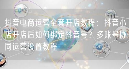 抖音电商运营全套开店教程：抖音小店开店后如何绑定抖音号？多账号协同运营设置教程