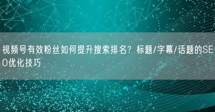 视频号有效粉丝如何提升搜索排名？标题/字幕/话题的SEO优化技巧