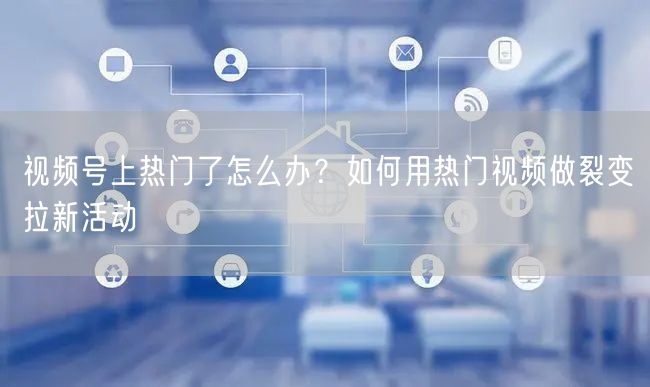 视频号上热门了怎么办？如何用热门视频做裂变拉新活动