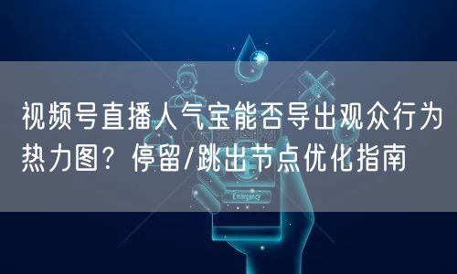 视频号直播人气宝能否导出观众行为热力图？停留/跳出节点优化指南