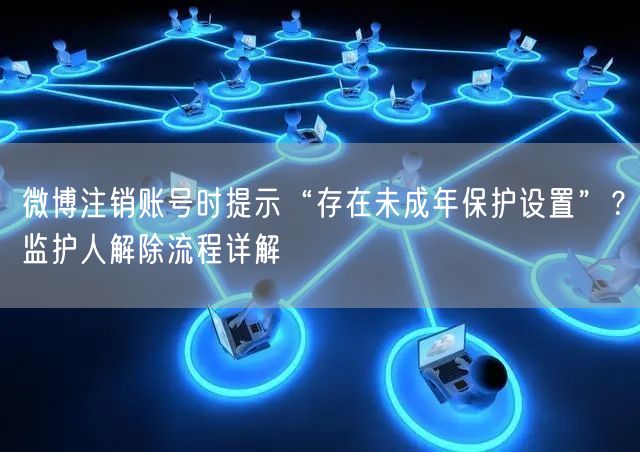 微博注销账号时提示“存在未成年保护设置”？监护人解除流程详解