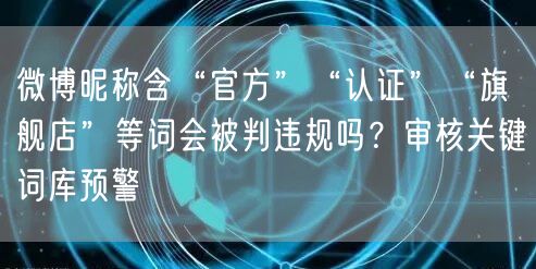 微博昵称含“官方”“认证”“旗舰店”等词会被判违规吗？审核关键词库预警