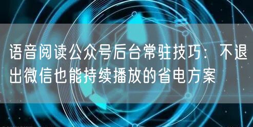 语音阅读公众号后台常驻技巧:不退出微信也能持续播放的省电方案
