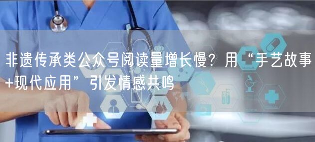 非遗传承类公众号阅读量增长慢？用“手艺故事+现代应用”引发情感共鸣