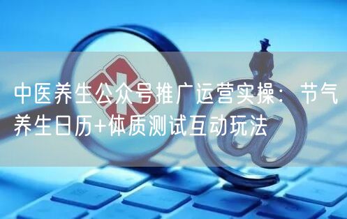 中医养生公众号推广运营实操：节气养生日历+体质测试互动玩法