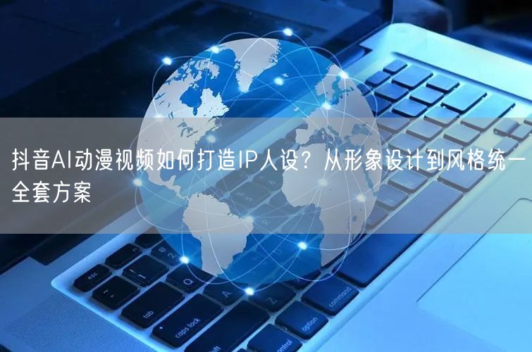 抖音AI动漫视频如何打造IP人设？从形象设计到风格统一全套方