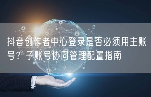 抖音创作者中心登录是否必须用主账号？子账号协同管理配置指南