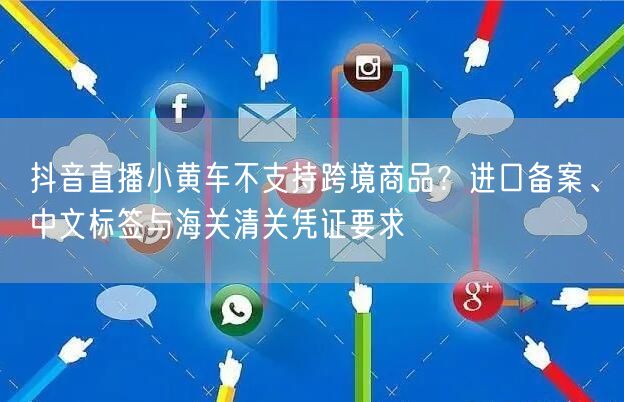 抖音直播小黄车不支持跨境商品？进口备案、中文标签与海关清关凭