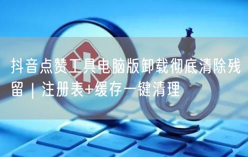 抖音点赞工具电脑版卸载彻底清除残留｜注册表+缓存一键清理