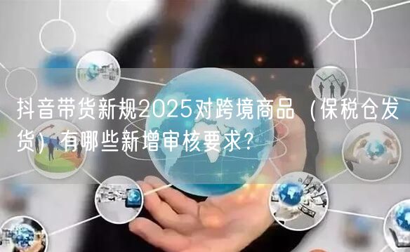 抖音带货新规2025对跨境商品（保税仓发货）有哪些新增审核要