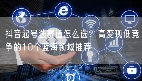 抖音起号选赛道怎么选？高变现低竞争的10个蓝海领域推荐