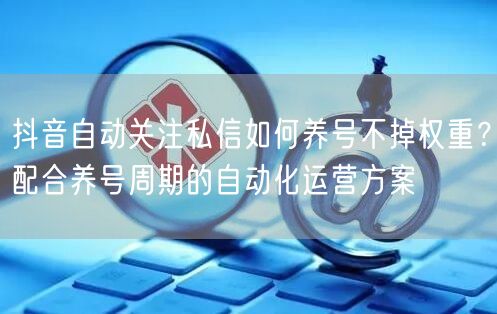 抖音自动关注私信如何养号不掉权重？配合养号周期的自动化运营方案