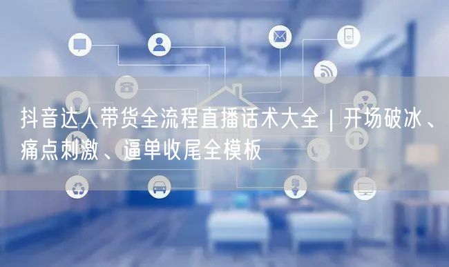 抖音达人带货全流程直播话术大全｜开场破冰、痛点刺激、逼单收尾