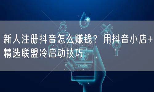 新人注册抖音怎么赚钱？用抖音小店+精选联盟冷启动技巧