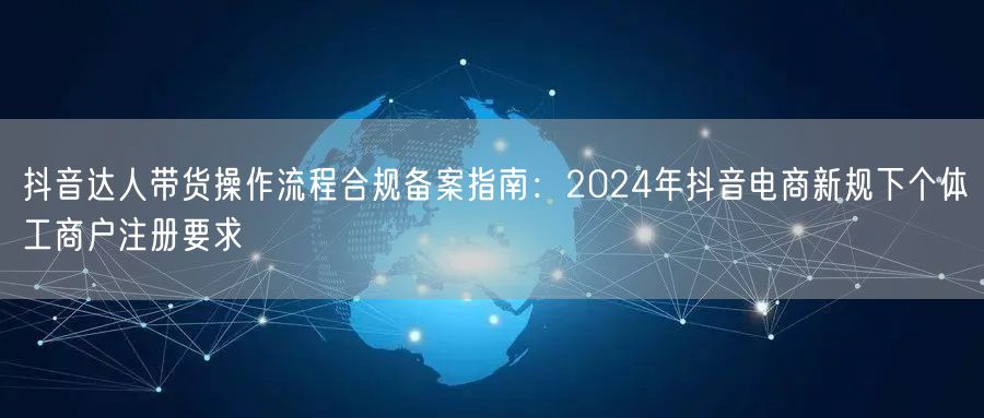 抖音达人带货操作流程合规备案指南：2024年抖音电商新规下个