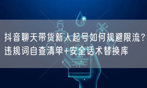 抖音聊天带货新人起号如何规避限流？违规词自查清单+安全话术替换库