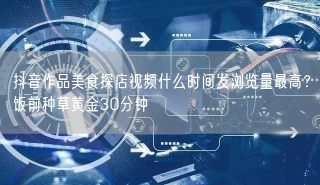 抖音作品美食探店视频什么时间发浏览量最高？饭前种草黄金30分