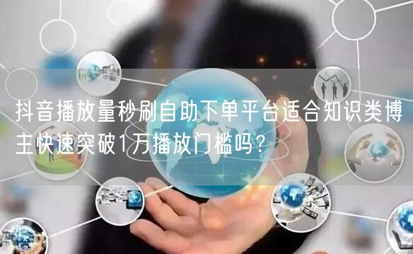 抖音播放量秒刷自助下单平台适合知识类博主快速突破1万播放门槛