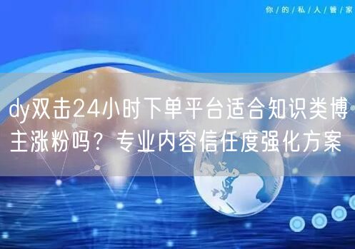 dy双击24小时下单平台适合知识类博主涨粉吗？专业内容信任度