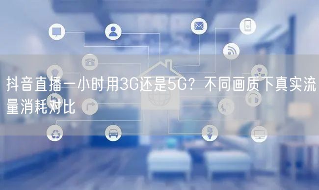 抖音直播一小时用3G还是5G？不同画质下真实流量消耗对比