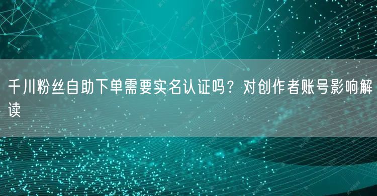 千川粉丝自助下单需要实名认证吗？对创作者账号影响解读