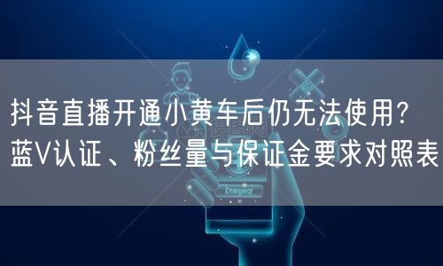 抖音直播开通小黄车后仍无法使用？蓝V认证、粉丝量与保证金要求对照表