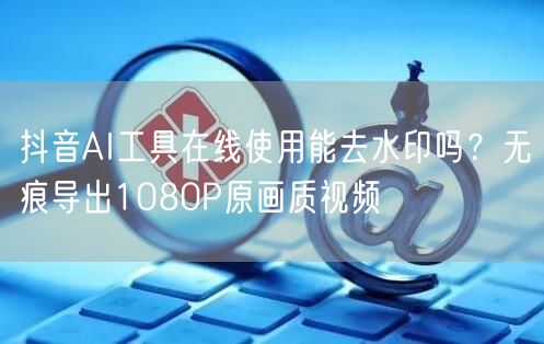 抖音AI工具在线使用能去水印吗？无痕导出1080P原画质视频