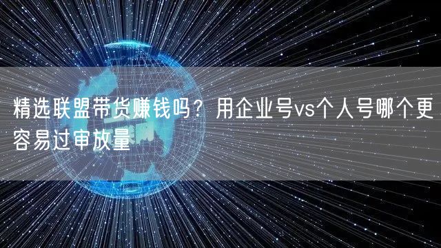 精选联盟带货赚钱吗？用企业号vs个人号哪个更容易过审放量