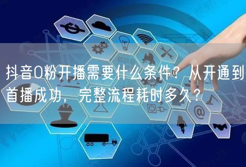 抖音0粉开播需要什么条件？从开通到首播成功，完整流程耗时多久