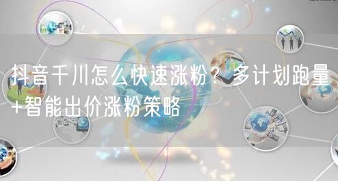 抖音千川怎么快速涨粉？多计划跑量+智能出价涨粉策略