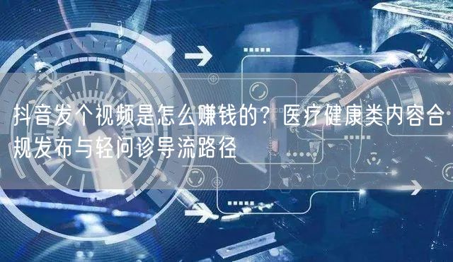 抖音发个视频是怎么赚钱的？医疗健康类内容合规发布与轻问诊导流路径