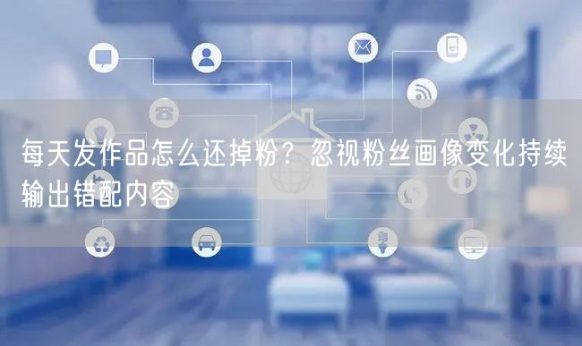 每天发作品怎么还掉粉？忽视粉丝画像变化持续输出错配内容