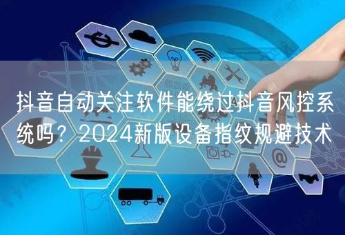 抖音自动关注软件能绕过抖音风控系统吗？2024新版设备指纹规