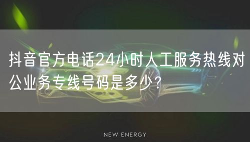 抖音官方电话24小时人工服务热线对公业务专线号码是多少？