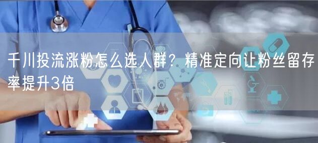 千川投流涨粉怎么选人群？精准定向让粉丝留存率提升3倍