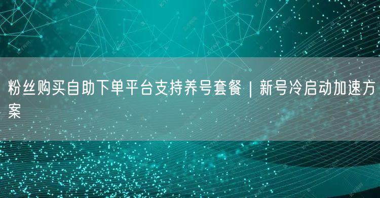 粉丝购买自助下单平台支持养号套餐｜新号冷启动加速方案