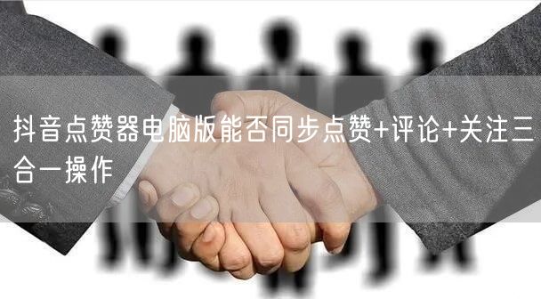 抖音点赞器电脑版能否同步点赞+评论+关注三合一操作